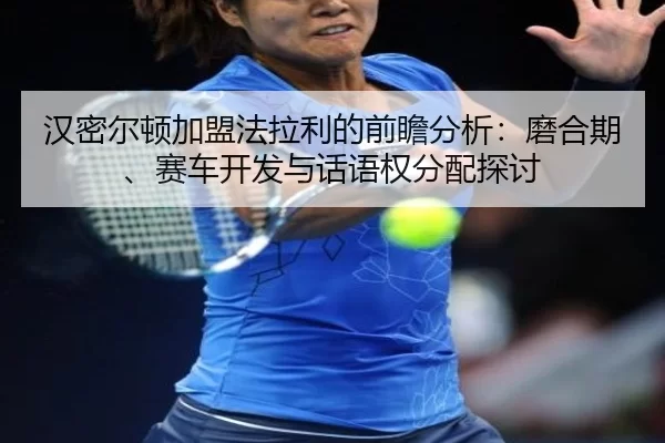 汉密尔顿加盟法拉利的前瞻分析：磨合期、赛车开发与话语权分配探讨