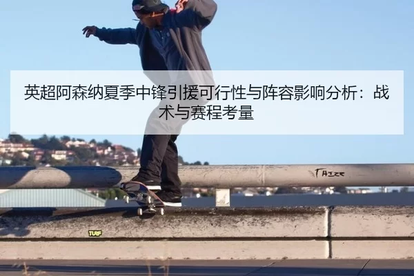 英超阿森纳夏季中锋引援可行性与阵容影响分析：战术与赛程考量
