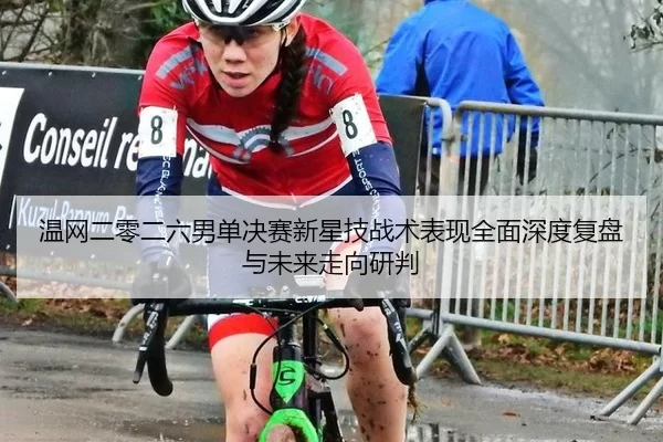 温网二零二六男单决赛新星技战术表现全面深度复盘与未来走向研判